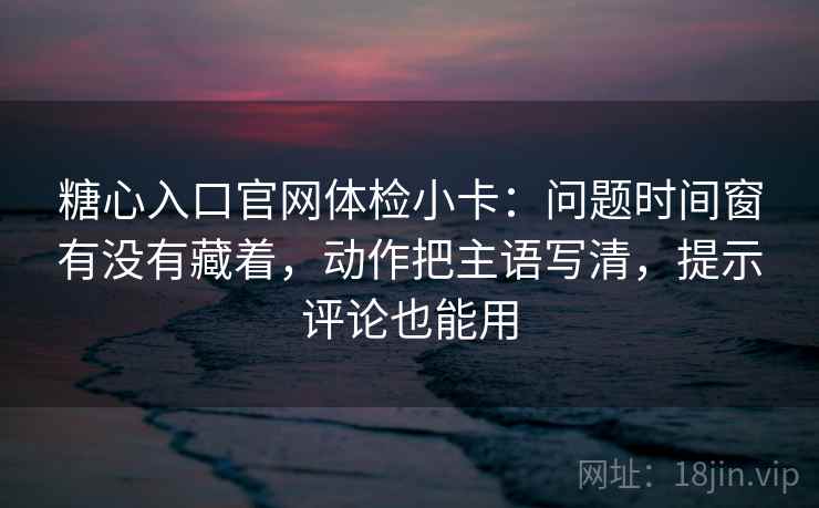糖心入口官网体检小卡：问题时间窗有没有藏着，动作把主语写清，提示评论也能用