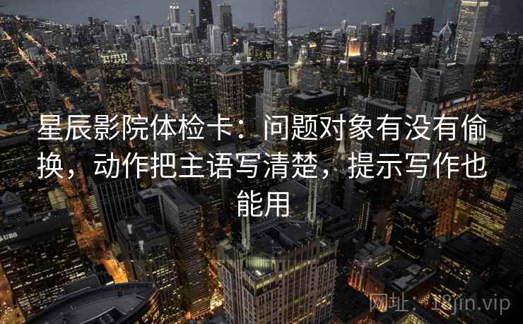 星辰影院体检卡：问题对象有没有偷换，动作把主语写清楚，提示写作也能用