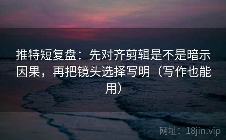 推特短复盘：先对齐剪辑是不是暗示因果，再把镜头选择写明（写作也能用）