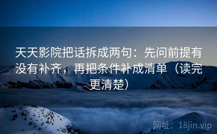 天天影院把话拆成两句：先问前提有没有补齐，再把条件补成清单（读完更清楚）