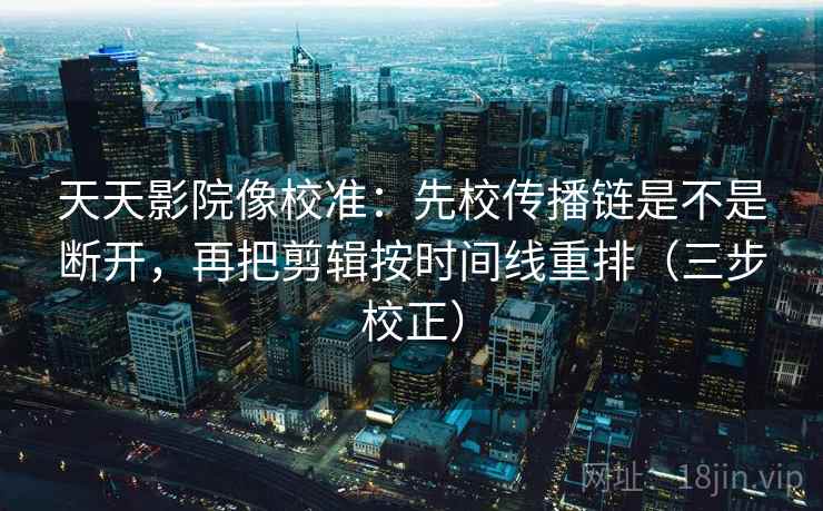 天天影院像校准：先校传播链是不是断开，再把剪辑按时间线重排（三步校正）