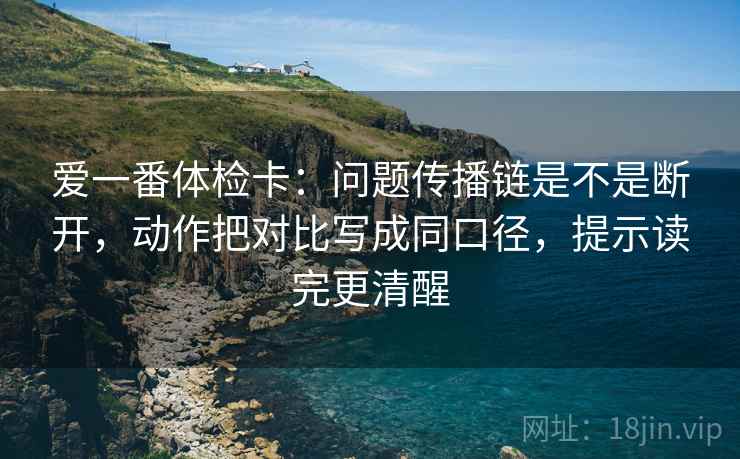 爱一番体检卡：问题传播链是不是断开，动作把对比写成同口径，提示读完更清醒