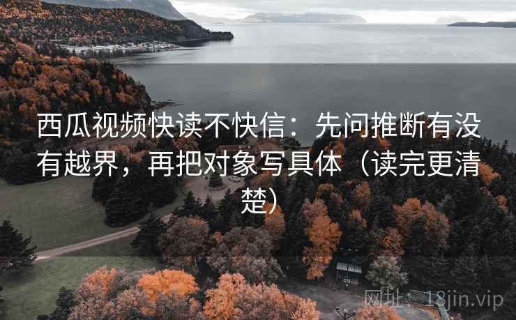 西瓜视频快读不快信：先问推断有没有越界，再把对象写具体（读完更清楚）