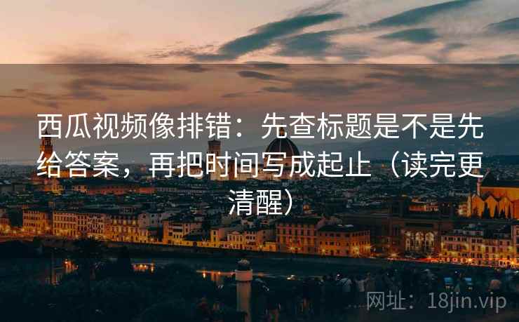 西瓜视频像排错：先查标题是不是先给答案，再把时间写成起止（读完更清醒）