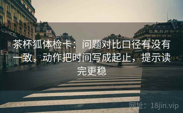 茶杯狐体检卡：问题对比口径有没有一致，动作把时间写成起止，提示读完更稳
