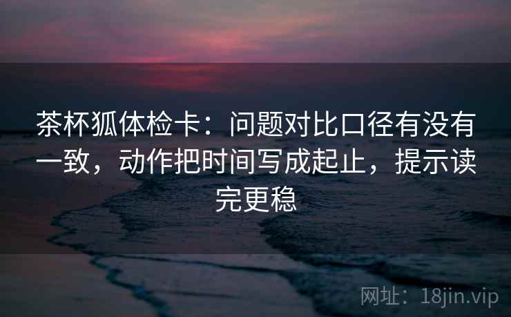 茶杯狐体检卡：问题对比口径有没有一致，动作把时间写成起止，提示读完更稳