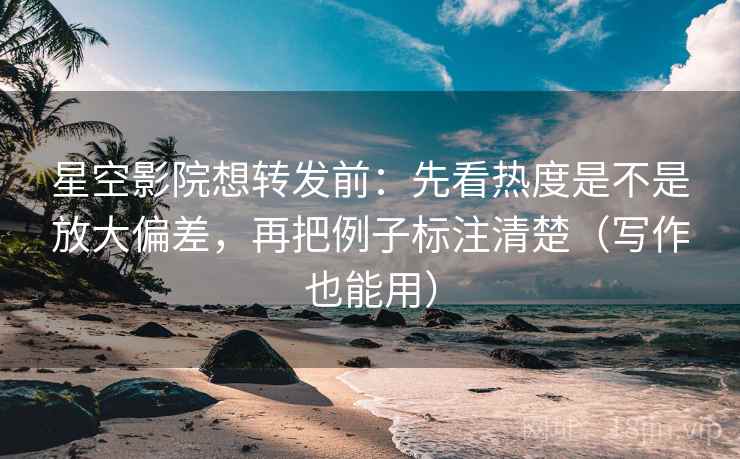 星空影院想转发前：先看热度是不是放大偏差，再把例子标注清楚（写作也能用）