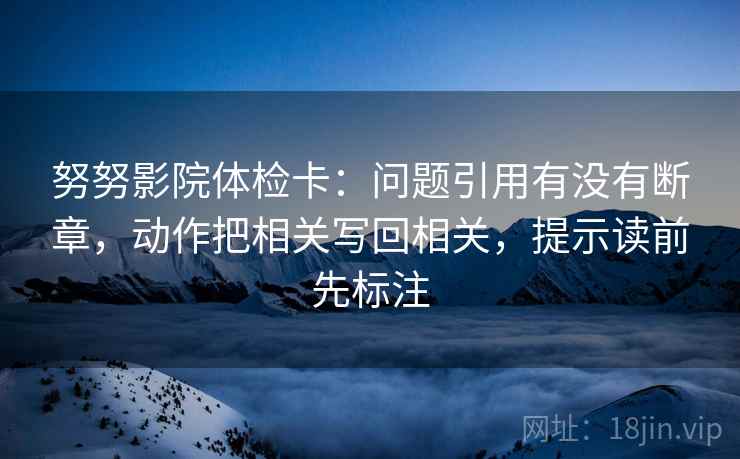 努努影院体检卡：问题引用有没有断章，动作把相关写回相关，提示读前先标注