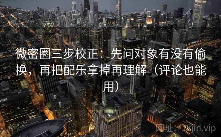 微密圈三步校正：先问对象有没有偷换，再把配乐拿掉再理解（评论也能用）