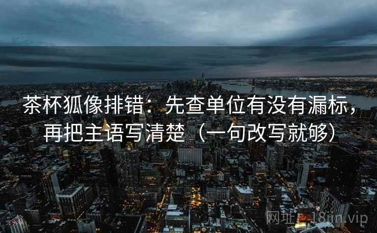 茶杯狐像排错：先查单位有没有漏标，再把主语写清楚（一句改写就够）