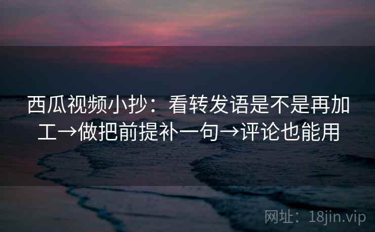 西瓜视频小抄：看转发语是不是再加工→做把前提补一句→评论也能用