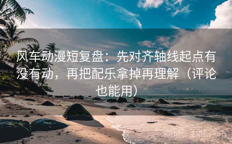 风车动漫短复盘：先对齐轴线起点有没有动，再把配乐拿掉再理解（评论也能用）