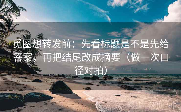 觅圈想转发前：先看标题是不是先给答案，再把结尾改成摘要（做一次口径对拍）