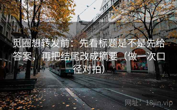觅圈想转发前：先看标题是不是先给答案，再把结尾改成摘要（做一次口径对拍）