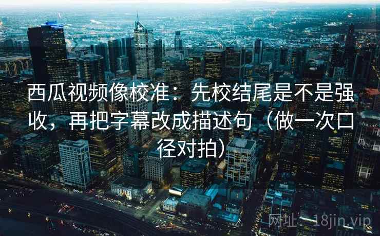 西瓜视频像校准：先校结尾是不是强收，再把字幕改成描述句（做一次口径对拍）