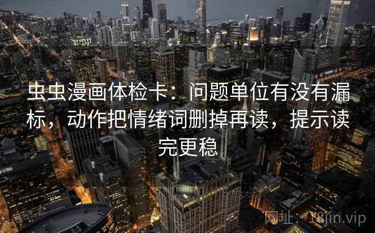 虫虫漫画体检卡：问题单位有没有漏标，动作把情绪词删掉再读，提示读完更稳