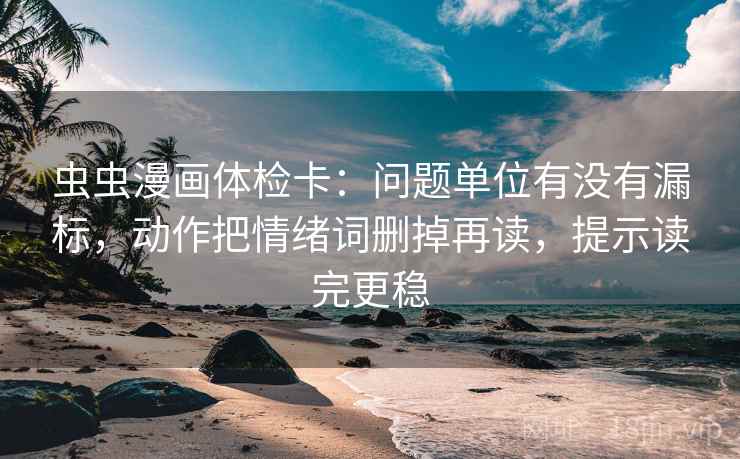 虫虫漫画体检卡：问题单位有没有漏标，动作把情绪词删掉再读，提示读完更稳