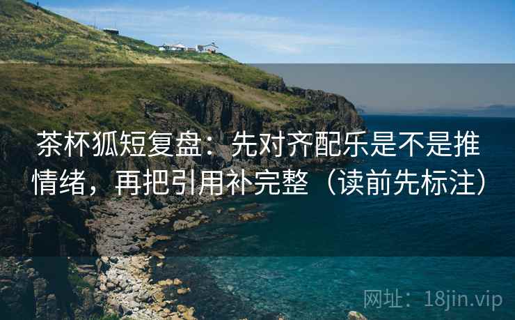 茶杯狐短复盘：先对齐配乐是不是推情绪，再把引用补完整（读前先标注）