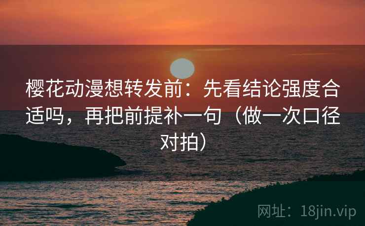 樱花动漫想转发前：先看结论强度合适吗，再把前提补一句（做一次口径对拍）