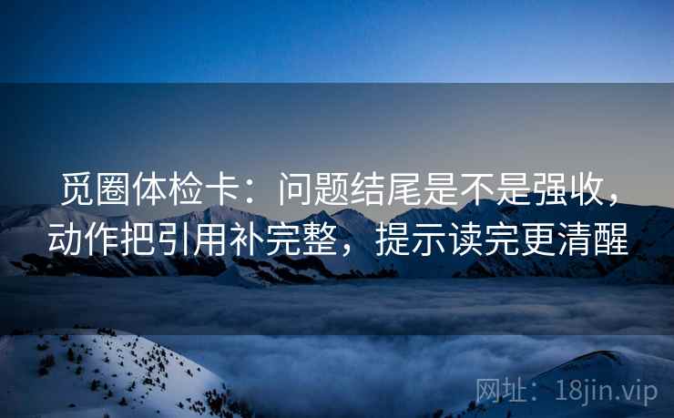 觅圈体检卡：问题结尾是不是强收，动作把引用补完整，提示读完更清醒