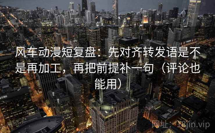 风车动漫短复盘：先对齐转发语是不是再加工，再把前提补一句（评论也能用）