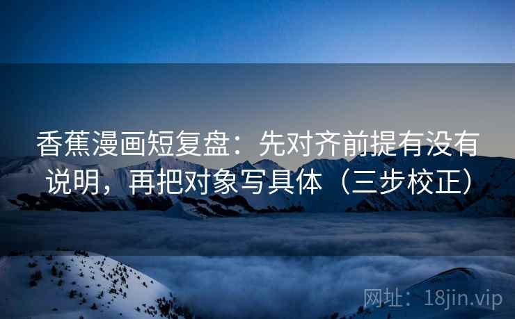 香蕉漫画短复盘：先对齐前提有没有说明，再把对象写具体（三步校正）