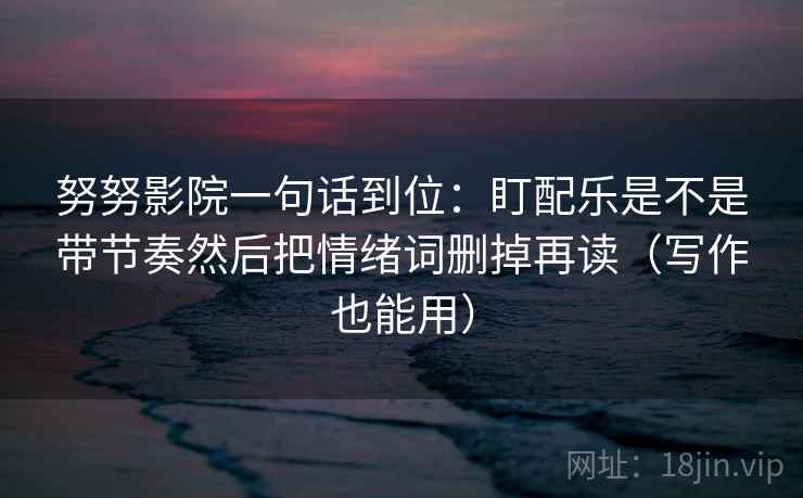 努努影院一句话到位：盯配乐是不是带节奏然后把情绪词删掉再读（写作也能用）