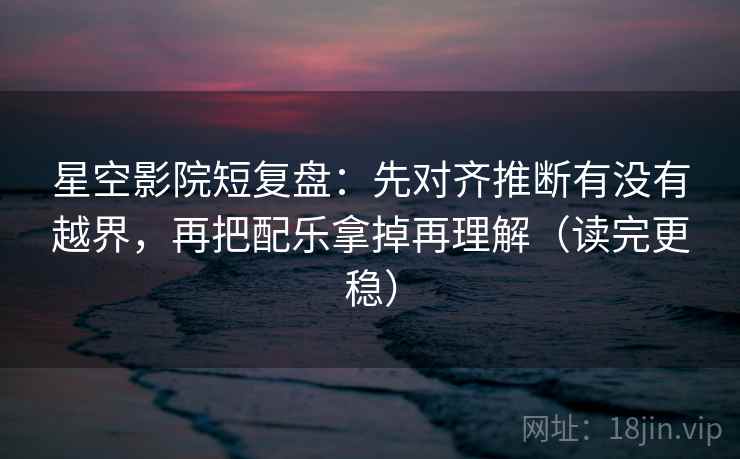 星空影院短复盘：先对齐推断有没有越界，再把配乐拿掉再理解（读完更稳）