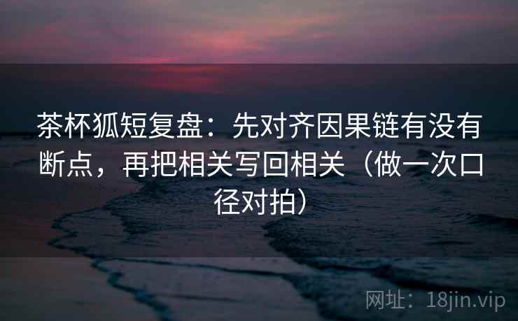 茶杯狐短复盘：先对齐因果链有没有断点，再把相关写回相关（做一次口径对拍）