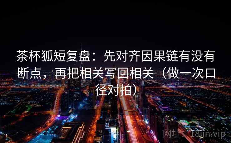 茶杯狐短复盘：先对齐因果链有没有断点，再把相关写回相关（做一次口径对拍）