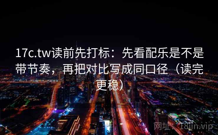 17c.tw读前先打标：先看配乐是不是带节奏，再把对比写成同口径（读完更稳）