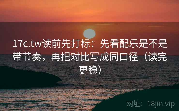 17c.tw读前先打标：先看配乐是不是带节奏，再把对比写成同口径（读完更稳）