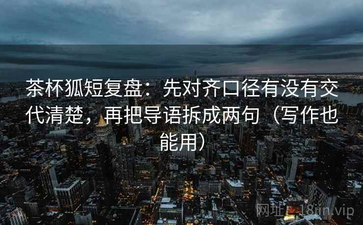 茶杯狐短复盘：先对齐口径有没有交代清楚，再把导语拆成两句（写作也能用）