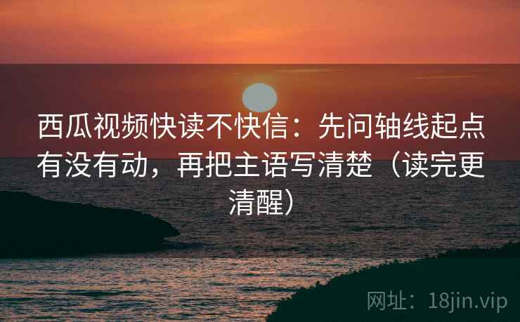 西瓜视频快读不快信：先问轴线起点有没有动，再把主语写清楚（读完更清醒）