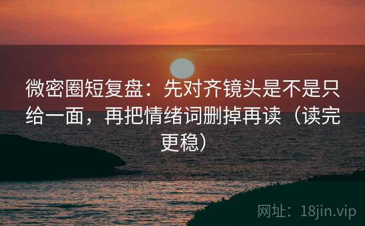 微密圈短复盘：先对齐镜头是不是只给一面，再把情绪词删掉再读（读完更稳）