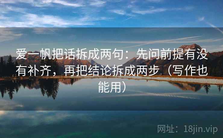 爱一帆把话拆成两句:先问前提有没有补齐,再把结论拆成两步(写作也能用) 爱一帆把话拆成两句:先问前提有没有补齐,再把结论拆成两步(写作也能用)
