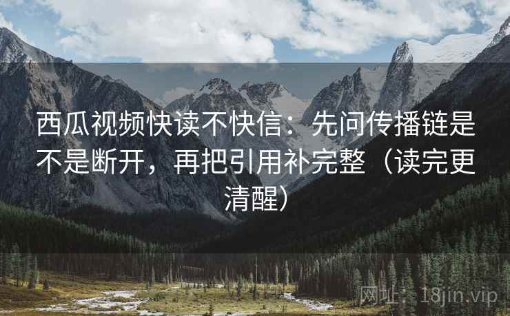 西瓜视频快读不快信：先问传播链是不是断开，再把引用补完整（读完更清醒）
