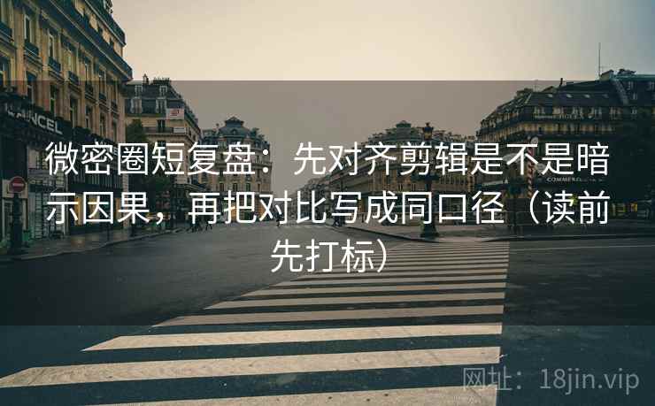 微密圈短复盘：先对齐剪辑是不是暗示因果，再把对比写成同口径（读前先打标）