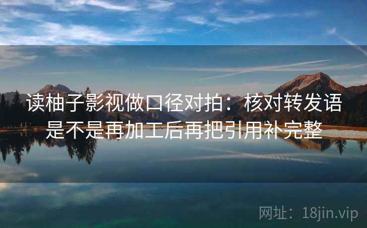 读柚子影视做口径对拍:核对转发语是不是再加工后再把引用补完整 读柚子影视做口径对拍:核对转发语是不是再加工后再把引用补完整
