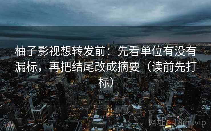柚子影视想转发前：先看单位有没有漏标，再把结尾改成摘要（读前先打标）