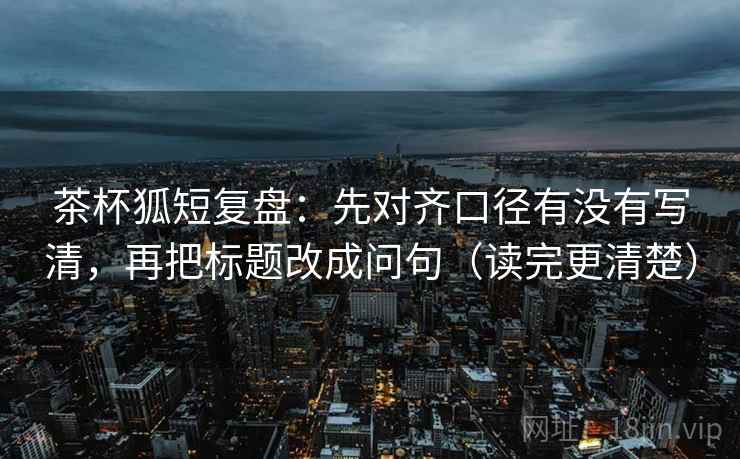 茶杯狐短复盘:先对齐口径有没有写清,再把标题改成问句(读完更清楚) 茶杯狐短复盘:先对齐口径有没有写清,再把标题改成问句(读完更清楚)