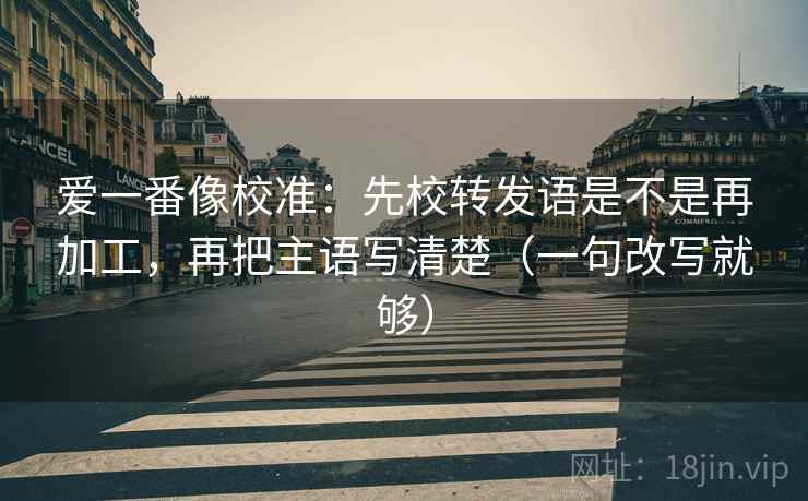 爱一番像校准:先校转发语是不是再加工,再把主语写清楚(一句改写就够) 爱一番像校准:先校转发语是不是再加工,再把主语写清楚(一句改写就够)